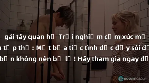 gái tây quan hệ Trải nghiệm cảm xúc mới lạ trong làm tình tập thể: Một bữa tiệc tình dục đầy sôi động và mãn nhãn bạn không nên bỏ lỡ! Hãy tham gia ngay để khám phá những khoảnh khắc đầy kích thích và