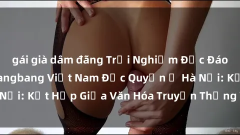 gái già dâm đãng Trải Nghiệm Độc Đáo tại Câu Lạc Bộ Gangbang Việt Nam Độc Quyền ở Hà Nội: Kết Hợp Giữa Văn Hóa Truyền Thống Và Sự Đột Phá