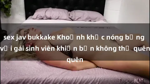 sex jav bukkake Khoảnh khắc nóng bỏng với gái sinh viên khiến bạn không thể quên