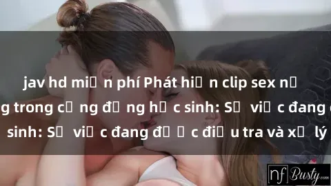 jav hd miễn phí Phát hiện clip sex nữ sinh gây chấn động trong cộng đồng học sinh: Sự việc đang được điều tra và xử lý