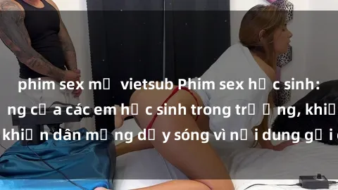 phim sex mỹ vietsub Phim sex học sinh: Hành động nóng bỏng của các em học sinh trong trường, khiến dân mạng dậy sóng vì nội dung gợi cảm và kích thích.
