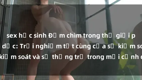 sex học sinh Đắm chìm trong thế giới phim sex nô lệ tình dục: Trải nghiệm tột cùng của sự kiểm soát và sự thống trị trong mỗi cảnh quay mãnh liệt