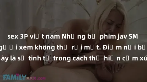 sex 3P việt nam Những bộ phim jav SM không che khiến người xem không thể rời mắt. Điểm nổi bật của thể loại này là sự tinh tế trong cách thể hiện cảm xúc và sự hấp dẫn của những cảnh quay.
