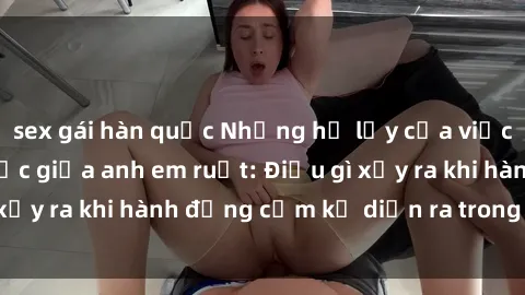 sex gái hàn quốc Những hệ lụy của việc có quan hệ tình dục giữa anh em ruột: Điều gì xảy ra khi hành động cấm kỵ diễn ra trong gia đình?