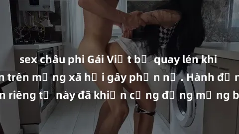 sex châu phi Gái Việt bị quay lén khi tắm, clip lan truyền trên mạng xã hội gây phẫn nộ. Hành động vi phạm quyền riêng tư này đã khiến cộng đồng mạng bức xúc và đòi trừng phạt thật nghiêm khắc.