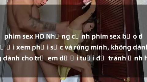 phim sex HD Những cảnh phim sex bạo dâm nhóm khiến người xem phải sốc và rùng mình, không dành cho trẻ em dưới tuổi để tránh ảnh hưởng tiêu cực.