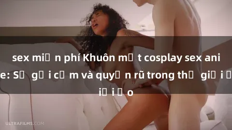 sex miễn phí Khuôn mặt cosplay sex anime: Sự gợi cảm và quyến rũ trong thế giới ảo