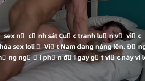 sex nữ cảnh sát Cuộc tranh luận về việc có nên hợp pháp hóa sex loli ở Việt Nam đang nóng lên. Đồng thời, cũng có những người phản đối gay gắt việc này vì lo ngại về tác động tiêu cực lên trẻ em và xã