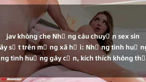 jav không che Những câu chuyện sex sinh viên Việt Nam gây sốt trên mạng xã hội: Những tình huống gây cấn, kích thích không thể bỏ qua
