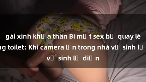 gái xinh khỏa thân Bí mật sex bị quay lén trong toilet: Khi camera ẩn trong nhà vệ sinh lộ diện