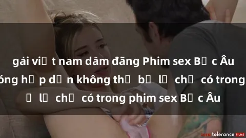 gái việt nam dâm đãng Phim sex Bắc Âu: Những cảnh nóng hấp dẫn không thể bỏ lỡ chỉ có trong phim sex Bắc Âu