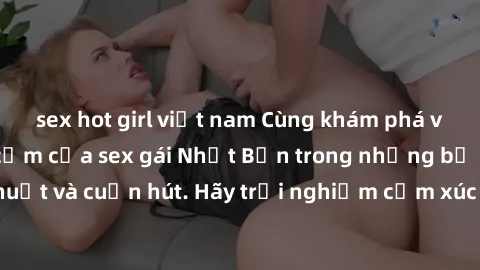 sex hot girl việt nam Cùng khám phá vẻ đẹp và sức gợi cảm của sex gái Nhật Bản trong những bộ phim đầy nghệ thuật và cuốn hút. Hãy trải nghiệm cảm xúc đầy mới mẻ và sống động từ những cảnh quay tinh t