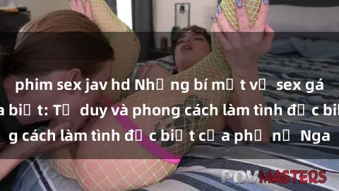 phim sex jav hd Những bí mật về sex gái Nga mà bạn chưa biết: Tư duy và phong cách làm tình đặc biệt của phụ nữ Nga
