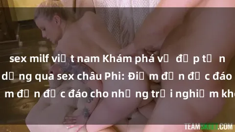 sex milf việt nam Khám phá vẻ đẹp tự nhiên và văn hóa đa dạng qua sex châu Phi: Điểm đến độc đáo cho những trải nghiệm khó quên