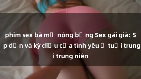 phim sex bà mẹ nóng bỏng Sex gái già: Sự hấp dẫn và kỳ diệu của tình yêu ở tuổi trung niên