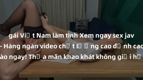 gái Việt Nam làm tình Xem ngay sex jav full HD miễn phí - Hàng ngàn video chất lượng cao đỉnh cao chỉ cần click vào ngay! Thỏa mãn khao khát không giới hạn, đón chờ những trải nghiệm mới lạ!
