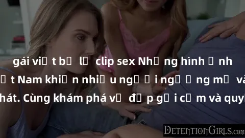 gái việt bị lộ clip sex Những hình ảnh sex gái sinh viên Việt Nam khiến nhiều người ngưỡng mộ và thèm khát. Cùng khám phá vẻ đẹp gợi cảm và quyến rũ của những cô gái trẻ này.