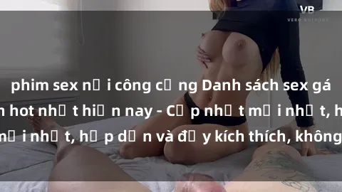 phim sex nơi công cộng Danh sách sex gái Việt Nam sinh viên hot nhất hiện nay - Cập nhật mới nhất, hấp dẫn và đầy kích thích, không thể bỏ qua!