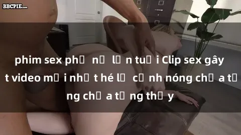 phim sex phụ nữ lớn tuổi Clip sex gây sốc: Loạt video mới nhất hé lộ cảnh nóng chưa từng thấy