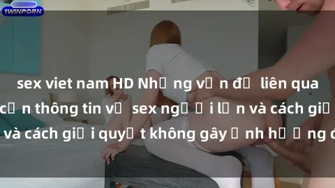 sex viet nam HD Những vấn đề liên quan đến việc tiếp cận thông tin về sex người lớn và cách giải quyết không gây ảnh hưởng đến trẻ em