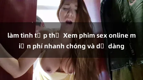 làm tình tập thể Xem phim sex online miễn phí nhanh chóng và dễ dàng