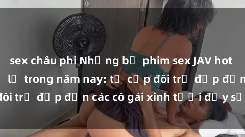 sex châu phi Những bộ phim sex JAV hot nhất không thể bỏ lỡ trong năm nay: từ cặp đôi trẻ đẹp đến các cô gái xinh tươi đầy sức hút.