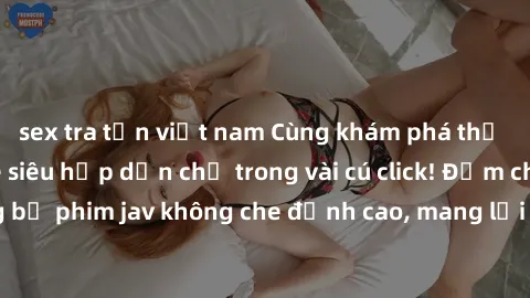 sex tra tấn việt nam Cùng khám phá thế giới jav không che siêu hấp dẫn chỉ trong vài cú click! Đắm chìm trong những bộ phim jav không che đỉnh cao, mang lại trải nghiệm thú vị và đầy kích thích.