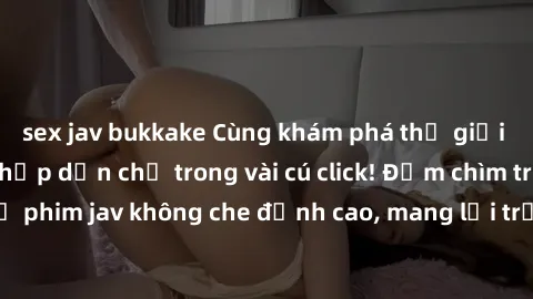 sex jav bukkake Cùng khám phá thế giới jav không che siêu hấp dẫn chỉ trong vài cú click! Đắm chìm trong những bộ phim jav không che đỉnh cao, mang lại trải nghiệm thú vị và đầy kích thích.
