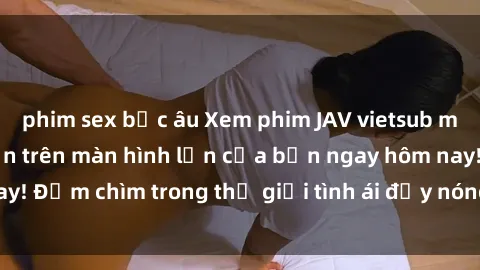 phim sex bắc âu Xem phim JAV vietsub mới nhất và hấp dẫn trên màn hình lớn của bạn ngay hôm nay! Đắm chìm trong thế giới tình ái đầy nóng bỏng và kích thích.