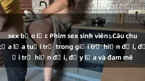 sex bạo lực Phim sex sinh viên: Câu chuyện nóng bỏng của lứa tuổi trẻ trong giới trẻ hiện đại, đầy lửa và đam mê