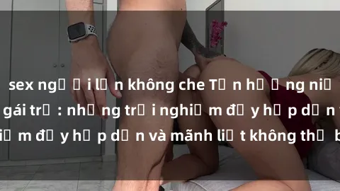 sex người lớn không che Tận hưởng niềm vui của sex với gái trẻ: những trải nghiệm đầy hấp dẫn và mãnh liệt không thể bỏ lỡ