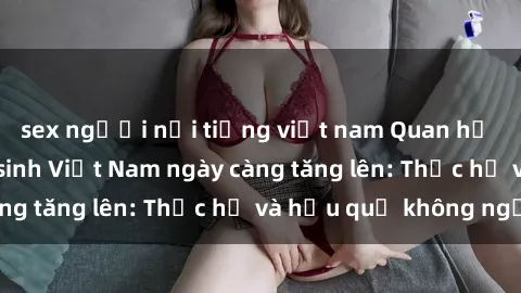 sex người nổi tiếng việt nam Quan hệ tình dục của nữ sinh Việt Nam ngày càng tăng lên: Thực hư và hậu quả không ngờ