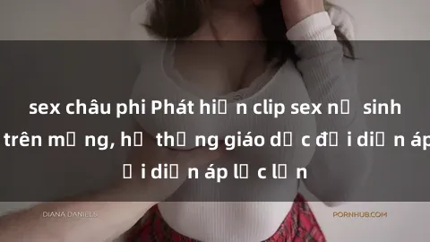 sex châu phi Phát hiện clip sex nữ sinh gây sốc trên mạng, hệ thống giáo dục đối diện áp lực lớn