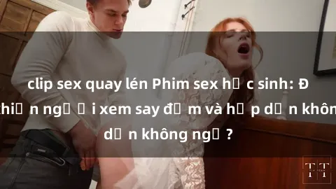 clip sex quay lén Phim sex học sinh: Điều gì khiến người xem say đắm và hấp dẫn không ngờ?
