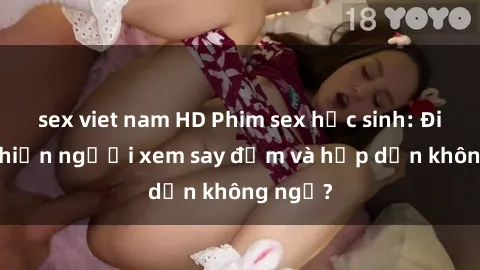 sex viet nam HD Phim sex học sinh: Điều gì khiến người xem say đắm và hấp dẫn không ngờ?