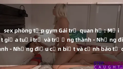 sex phòng tập gym Gái trẻ quan hệ: Mối quan hệ khác biệt giữa tuổi trẻ và trưởng thành - Những điều cần biết và cảnh báo từ chuyên gia