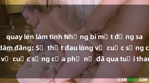 quay lén làm tình Những bí mật đằng sau vẻ ngoài gái già dâm đãng: Sự thật đau lòng về cuộc sống của phụ nữ đã qua tuổi thanh xuân