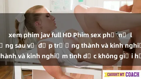 xem phim jav full HD Phim sex phụ nữ lớn tuổi: Sức hút đằng sau vẻ đẹp trưởng thành và kinh nghiệm tình dục không giới hạn