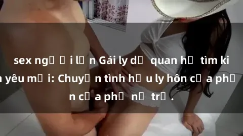 sex người lớn Gái ly dị quan hệ tìm kiếm tình yêu mới: Chuyện tình hậu ly hôn của phụ nữ trẻ.