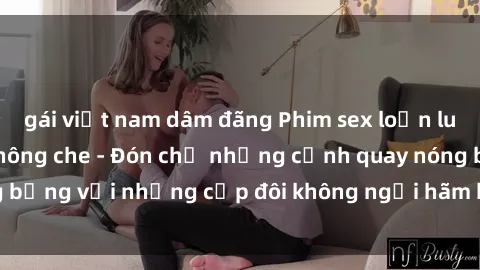 gái việt nam dâm đãng Phim sex loạn luân đầy kích thích không che - Đón chờ những cảnh quay nóng bỏng với những cặp đôi không ngại hãm hiếp gia đình trong lòng