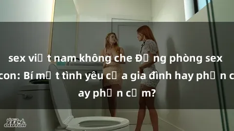 sex việt nam không che Động phòng sex mẹ con: Bí mật tình yêu của gia đình hay phản cảm?
