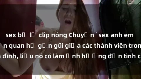 sex bị lộ clip nóng Chuyện `sex anh em ruột` - Đề cập đến quan hệ gần gũi giữa các thành viên trong gia đình, liệu nó có làm ảnh hưởng đến tình cảm gia đình hay không?