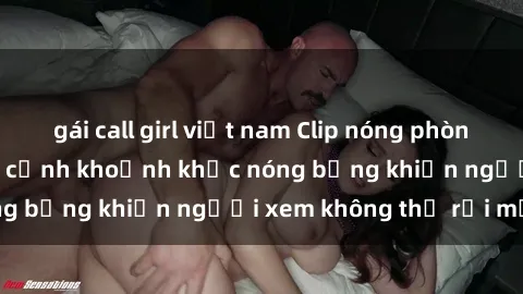 gái call girl việt nam Clip nóng phòng tắm gây sốt: Cận cảnh khoảnh khắc nóng bỏng khiến người xem không thể rời mắt