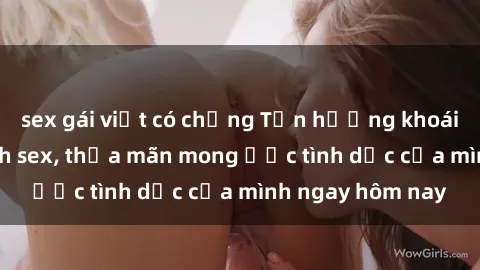 sex gái việt có chồng Tận hưởng khoái cảm với gái xinh sex, thỏa mãn mong ước tình dục của mình ngay hôm nay