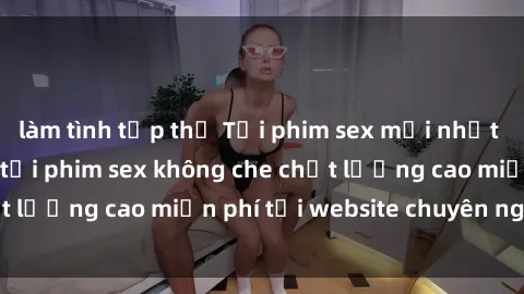 làm tình tập thể Tải phim sex mới nhất hot nhất - Xem và tải phim sex không che chất lượng cao miễn phí tại website chuyên nghiệp.
