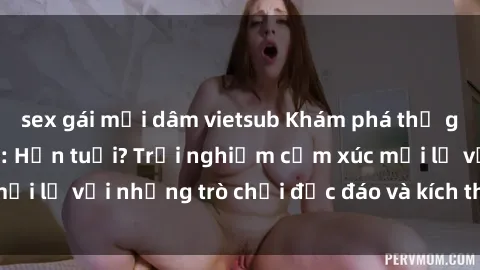 sex gái mại dâm vietsub Khám phá thế giới sex trực tuyến: Hơn tuổi? Trải nghiệm cảm xúc mới lạ với những trò chơi độc đáo và kích thích người lớn