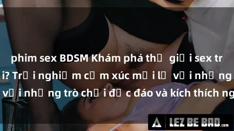 phim sex BDSM Khám phá thế giới sex trực tuyến: Hơn tuổi? Trải nghiệm cảm xúc mới lạ với những trò chơi độc đáo và kích thích người lớn