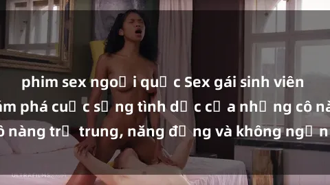 phim sex ngoại quốc Sex gái sinh viên hot nhất: Cùng khám phá cuộc sống tình dục của những cô nàng trẻ trung, năng động và không ngần ngại thử nghiệm!