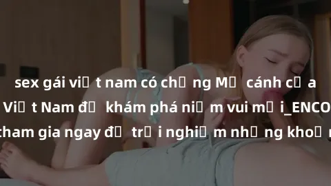 sex gái việt nam có chồng Mở cánh cửa thế giới sex MILF Việt Nam để khám phá niềm vui mới_ENCODE_. Hãy tham gia ngay để trải nghiệm những khoảnh khắc đầy kích thích và đam mê.