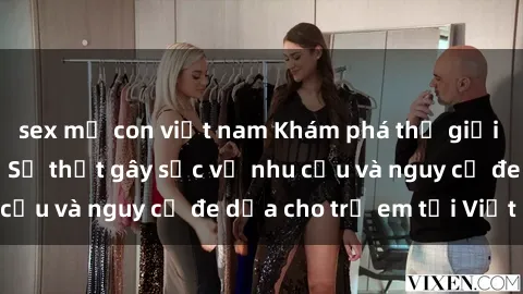 sex mẹ con việt nam Khám phá thế giới sex loli Việt Nam: Sự thật gây sốc về nhu cầu và nguy cơ đe dọa cho trẻ em tại Việt Nam